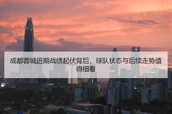 成都蓉城近期战绩起伏背后，球队状态与后续走势值得细看