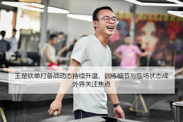 王楚钦单打备战动态持续升温，训练细节与临场状态成外界关注焦点