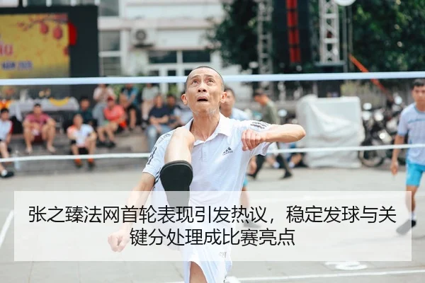 张之臻法网首轮表现引发热议，稳定发球与关键分处理成比赛亮点