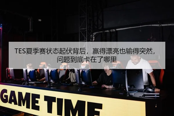 TES夏季赛状态起伏背后，赢得漂亮也输得突然，问题到底卡在了哪里